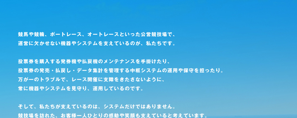 競馬や競輪、ボートレース、オートレースといった公営競技場で、運営に欠かせない機器やシステムを支えているのが、私たちです。投票券を購入する発券機や払戻機のメンテナンスを手掛けたり、投票券の発売・払戻し・データ集計を管理する中枢システムの運用や保守を担ったり。万が一のトラブルで、レース開催に支障をきたさないように、常に機器やシステムを見守り、運用しているのです。そして、私たちが支えているのは、システムだけではありません。競技場を訪れた、お客様一人ひとりの感動や笑顔も支えていると考えています。