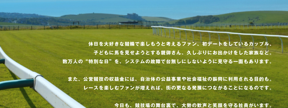 休日を大好きな競輪で楽しもうと考えるファン、初デートをしているカップル、子どもに馬を見せようとする親御さん、久しぶりにお出かけをした家族など。数万人の“特別な日”を、システムの故障で台無しにしないように見守る一面もあります。また、公営競技の収益金には、自治体の公益事業や社会福祉の振興に利用される目的も。レースを楽しむファンが増えれば、街の更なる発展につながることになるのです。今日も、競技場の舞台裏で、大勢の歓声と笑顔を守る社員がいます。