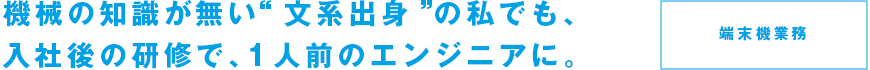 機械の知識が無い“文系出身”の私でも、入社後の研修で、1人前のエンジニアに。