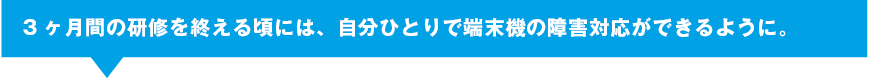 3ヶ月間の研修を終える頃には、自分ひとりで端末機の障害対応ができるように。