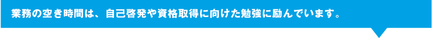 業務の空き時間は、自己啓発や資格取得に向けた勉強に励んでいます。