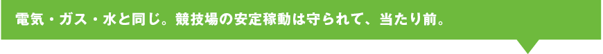 電気・ガス・水と同じ。競技場の安定稼動は守られて、当たり前。