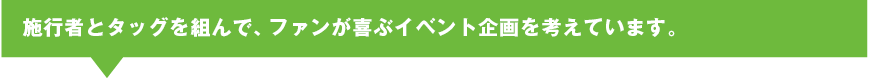 施行者とタッグを組んで、ファンが喜ぶイベント企画を考えています。