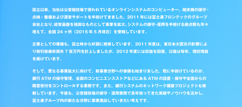 設立以来、当社は公営競技場で使われているオンラインシステムのコンピューター、端末機の保守・点検・整備および運営サポートを手掛けてきました。2011年には富士通フロンテックのグループ会社となり、経営基盤を強固なものとして事業を拡大。システムの保守・運用を手掛ける拠点数も年々増えて、全国24ヶ所（2015年5月現在）を管轄しています。企業としての業績も、設立時から好調に推移しています。2011年度は、東日本大震災の影響により税引後最終損失7百万円を計上しましたが、2012年度には収益を回復。以後は毎年、増収増益を続けています。そして、更なる事業拡大に向けて、新事業分野への参画も始まりました。既に手掛けているのが、銀行ATMの保守管理。全国のコンビニエンスストアなどにあるATMの設置・保守や全国からの障害受付をコントロールする業務です。また、銀行システムのネットワーク構築プロジェクトも稼動しています。今後も、公営競技場の保守・運用業務で長年培ってきた実績やノウハウを活かし、富士通グループ内の新たな分野に事業進出していきたい考えです。