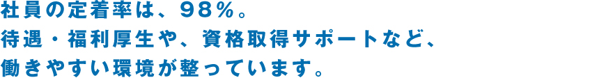 社員の定着率は、98％。待遇・福利厚生や、資格取得サポートなど、働きやすい環境が整っています。