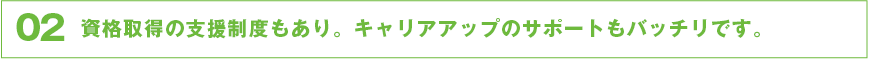 資格取得の支援制度もあり。キャリアアップのサポートもバッチリです。