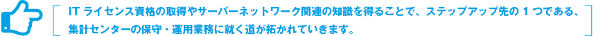 ITライセンス資格の取得やサーバーネットワーク関連の知識を得ることで、ステップアップ先の1つである、集計センターの保守・運用業務に就く道が拓かれていきます。