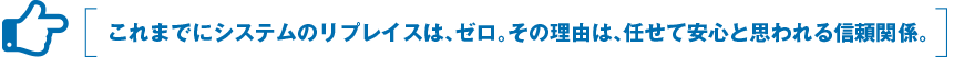 これまでにシステムのリプレイスは、ゼロ。その理由は、任せて安心と思われる信頼関係。